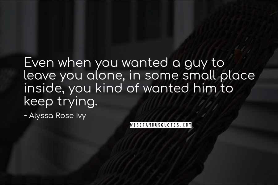 Alyssa Rose Ivy Quotes: Even when you wanted a guy to leave you alone, in some small place inside, you kind of wanted him to keep trying.