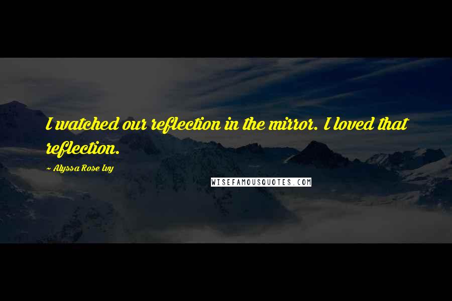 Alyssa Rose Ivy Quotes: I watched our reflection in the mirror. I loved that reflection.