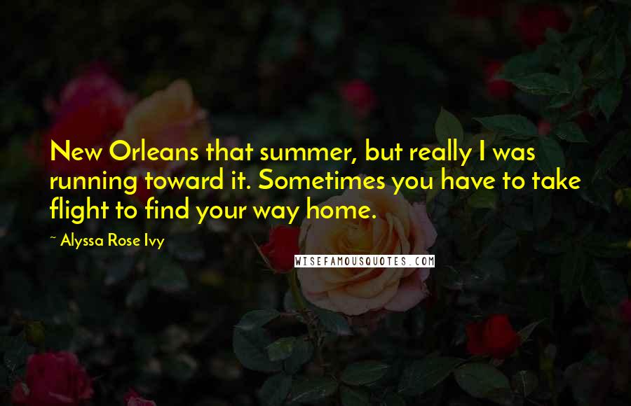 Alyssa Rose Ivy Quotes: New Orleans that summer, but really I was running toward it. Sometimes you have to take flight to find your way home.