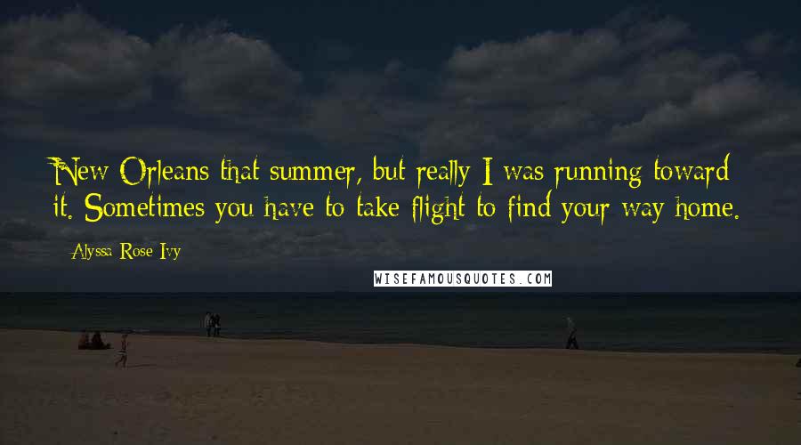Alyssa Rose Ivy Quotes: New Orleans that summer, but really I was running toward it. Sometimes you have to take flight to find your way home.