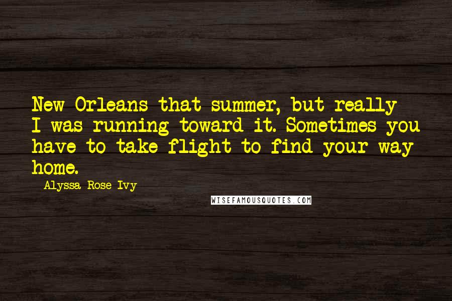 Alyssa Rose Ivy Quotes: New Orleans that summer, but really I was running toward it. Sometimes you have to take flight to find your way home.