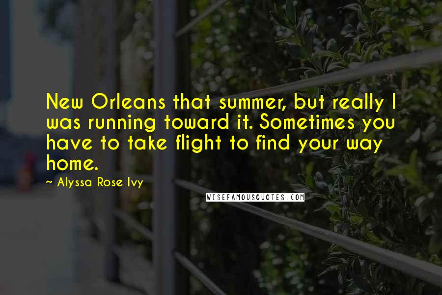 Alyssa Rose Ivy Quotes: New Orleans that summer, but really I was running toward it. Sometimes you have to take flight to find your way home.