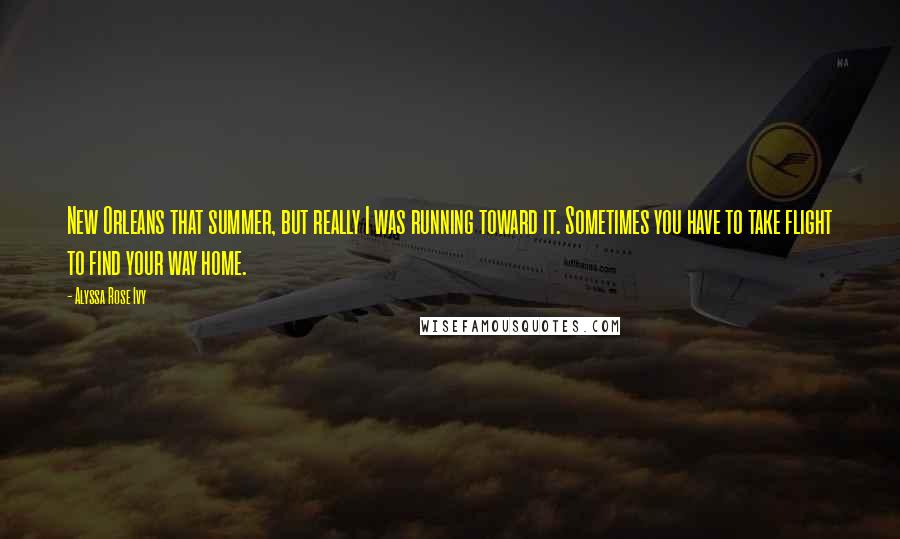 Alyssa Rose Ivy Quotes: New Orleans that summer, but really I was running toward it. Sometimes you have to take flight to find your way home.