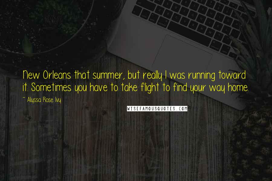 Alyssa Rose Ivy Quotes: New Orleans that summer, but really I was running toward it. Sometimes you have to take flight to find your way home.