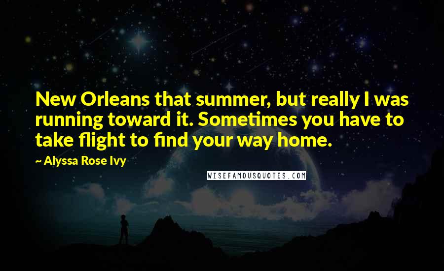 Alyssa Rose Ivy Quotes: New Orleans that summer, but really I was running toward it. Sometimes you have to take flight to find your way home.