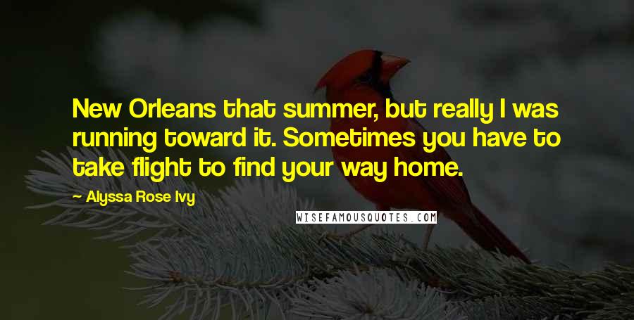 Alyssa Rose Ivy Quotes: New Orleans that summer, but really I was running toward it. Sometimes you have to take flight to find your way home.