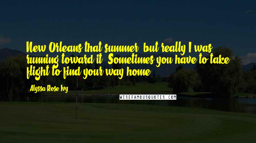 Alyssa Rose Ivy Quotes: New Orleans that summer, but really I was running toward it. Sometimes you have to take flight to find your way home.
