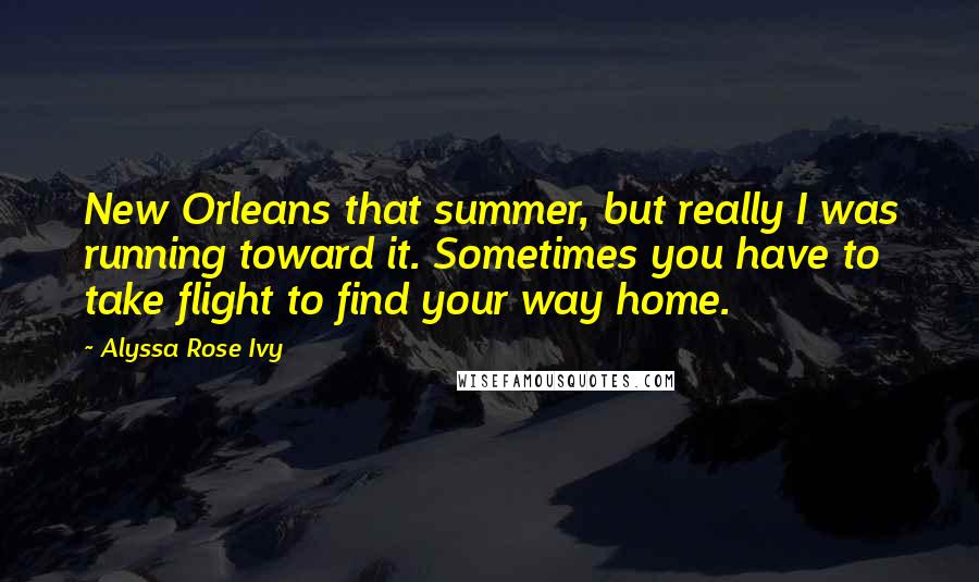 Alyssa Rose Ivy Quotes: New Orleans that summer, but really I was running toward it. Sometimes you have to take flight to find your way home.