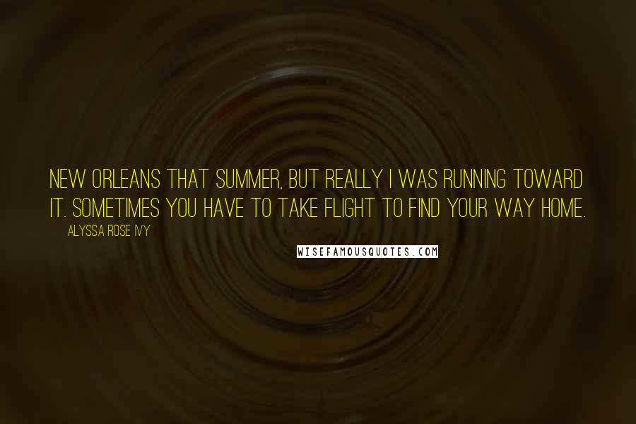 Alyssa Rose Ivy Quotes: New Orleans that summer, but really I was running toward it. Sometimes you have to take flight to find your way home.