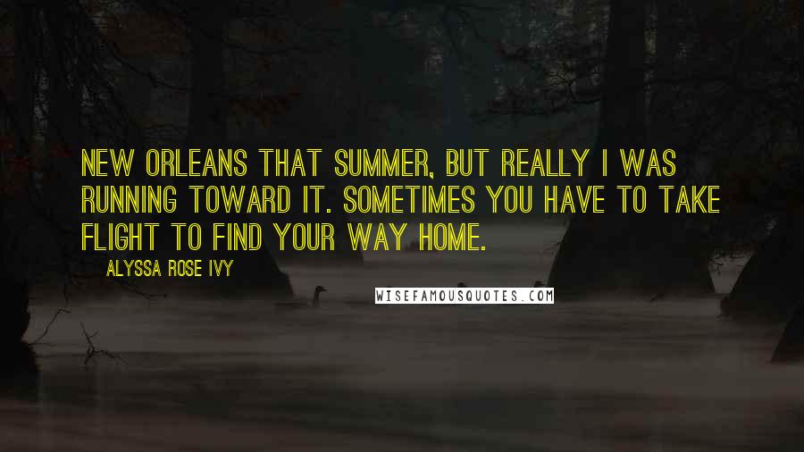 Alyssa Rose Ivy Quotes: New Orleans that summer, but really I was running toward it. Sometimes you have to take flight to find your way home.