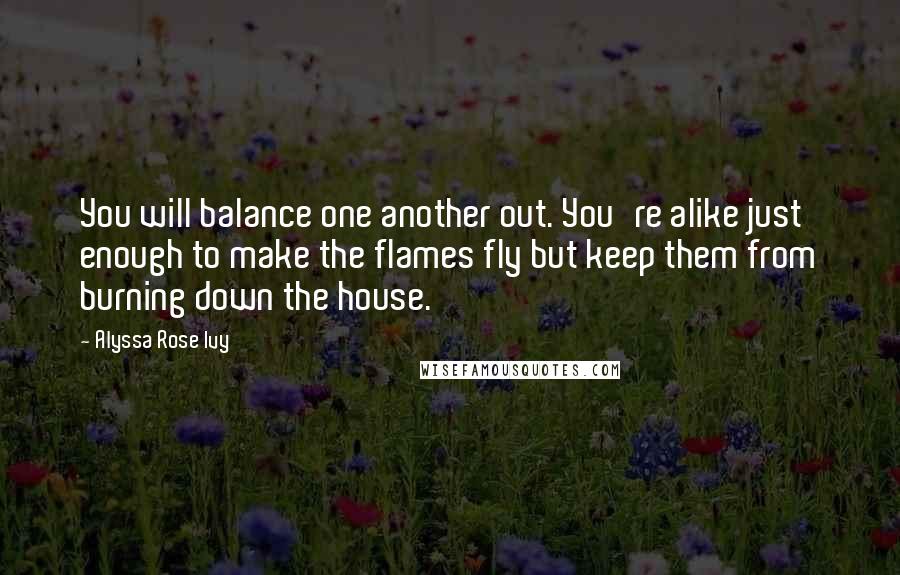 Alyssa Rose Ivy Quotes: You will balance one another out. You're alike just enough to make the flames fly but keep them from burning down the house.