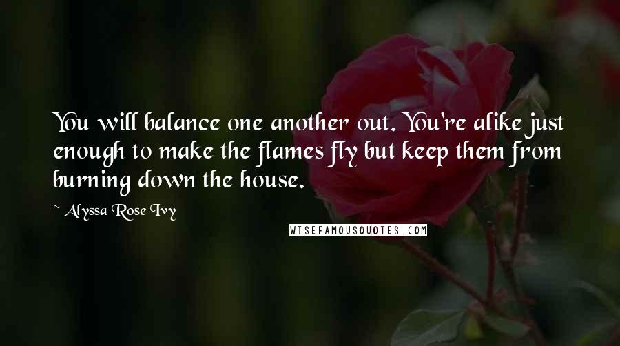 Alyssa Rose Ivy Quotes: You will balance one another out. You're alike just enough to make the flames fly but keep them from burning down the house.