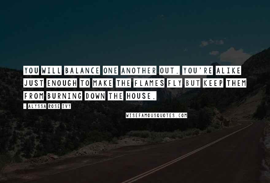 Alyssa Rose Ivy Quotes: You will balance one another out. You're alike just enough to make the flames fly but keep them from burning down the house.