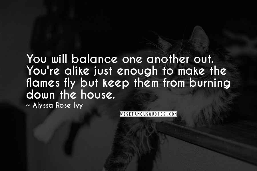Alyssa Rose Ivy Quotes: You will balance one another out. You're alike just enough to make the flames fly but keep them from burning down the house.