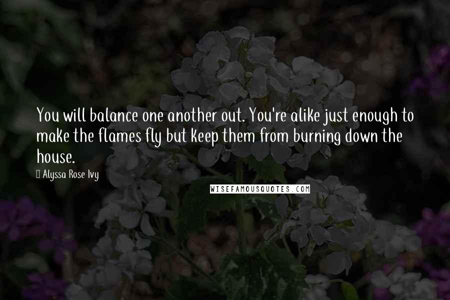 Alyssa Rose Ivy Quotes: You will balance one another out. You're alike just enough to make the flames fly but keep them from burning down the house.