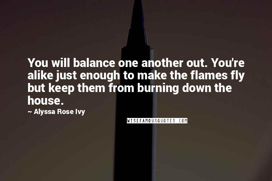 Alyssa Rose Ivy Quotes: You will balance one another out. You're alike just enough to make the flames fly but keep them from burning down the house.