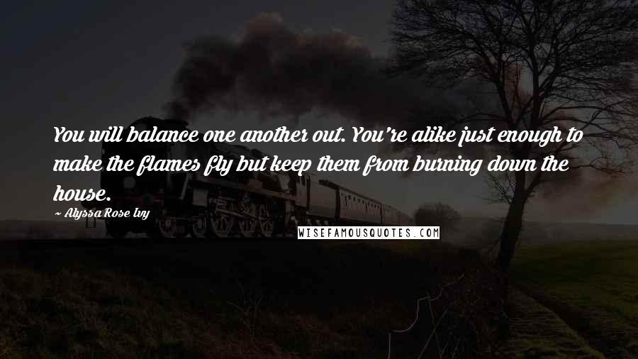 Alyssa Rose Ivy Quotes: You will balance one another out. You're alike just enough to make the flames fly but keep them from burning down the house.