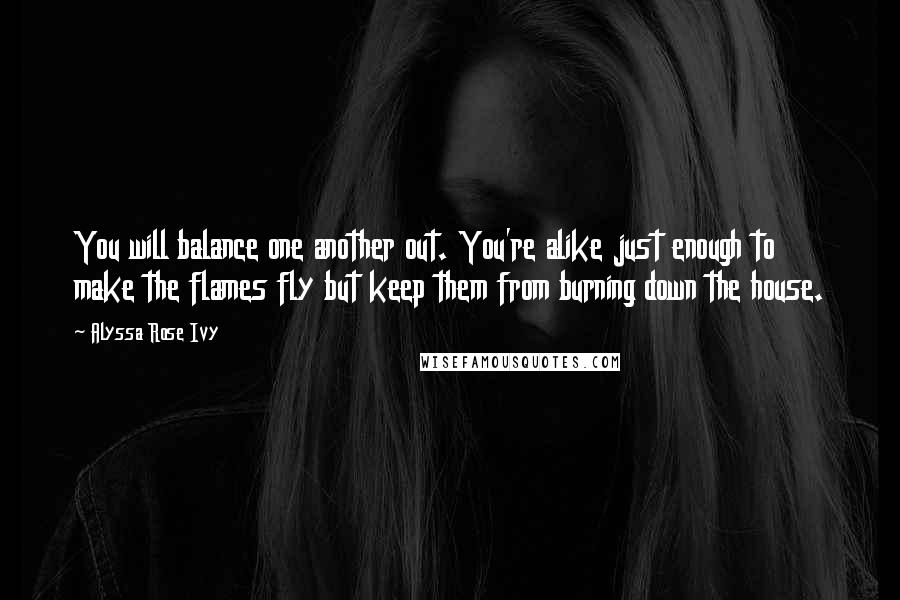 Alyssa Rose Ivy Quotes: You will balance one another out. You're alike just enough to make the flames fly but keep them from burning down the house.