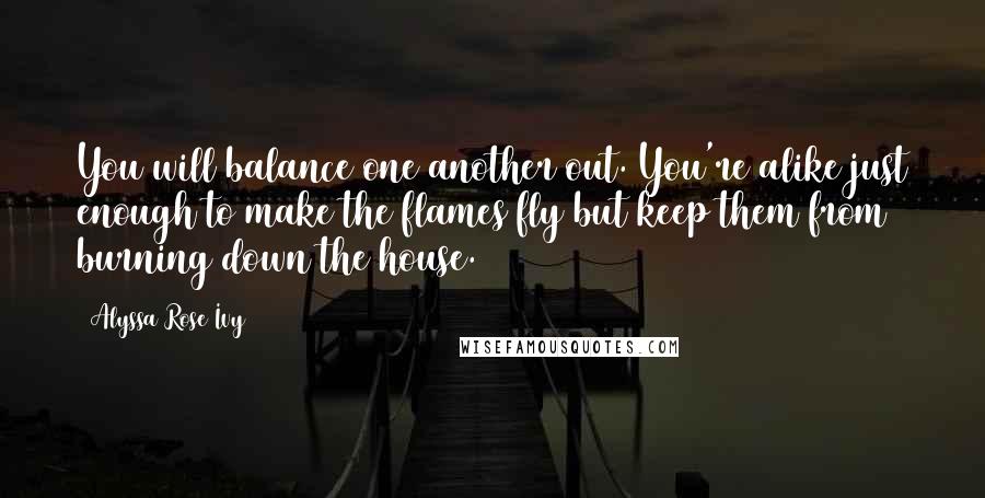 Alyssa Rose Ivy Quotes: You will balance one another out. You're alike just enough to make the flames fly but keep them from burning down the house.