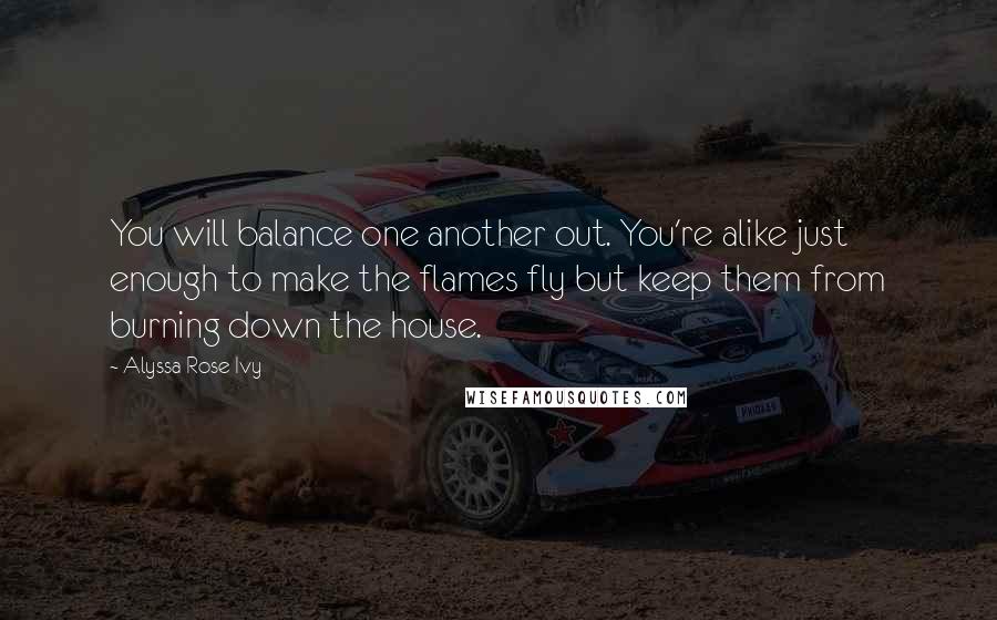 Alyssa Rose Ivy Quotes: You will balance one another out. You're alike just enough to make the flames fly but keep them from burning down the house.