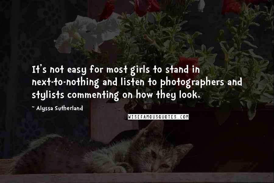 Alyssa Sutherland Quotes: It's not easy for most girls to stand in next-to-nothing and listen to photographers and stylists commenting on how they look.