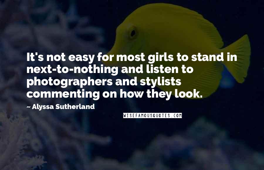 Alyssa Sutherland Quotes: It's not easy for most girls to stand in next-to-nothing and listen to photographers and stylists commenting on how they look.