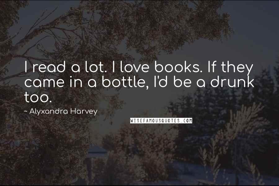 Alyxandra Harvey Quotes: I read a lot. I love books. If they came in a bottle, I'd be a drunk too.