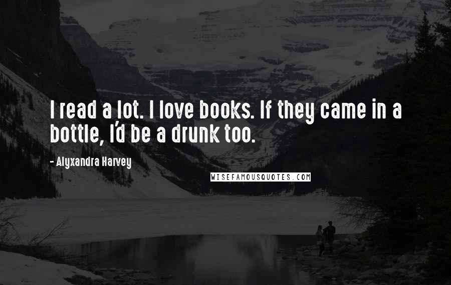 Alyxandra Harvey Quotes: I read a lot. I love books. If they came in a bottle, I'd be a drunk too.