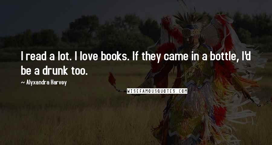 Alyxandra Harvey Quotes: I read a lot. I love books. If they came in a bottle, I'd be a drunk too.