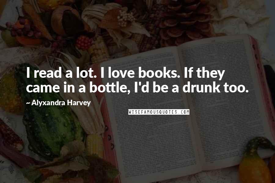 Alyxandra Harvey Quotes: I read a lot. I love books. If they came in a bottle, I'd be a drunk too.