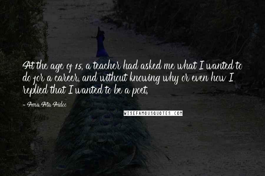 Ama Ata Aidoo Quotes: At the age of 15, a teacher had asked me what I wanted to do for a career, and without knowing why or even how I replied that I wanted to be a poet.