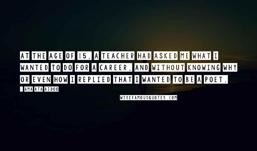 Ama Ata Aidoo Quotes: At the age of 15, a teacher had asked me what I wanted to do for a career, and without knowing why or even how I replied that I wanted to be a poet.