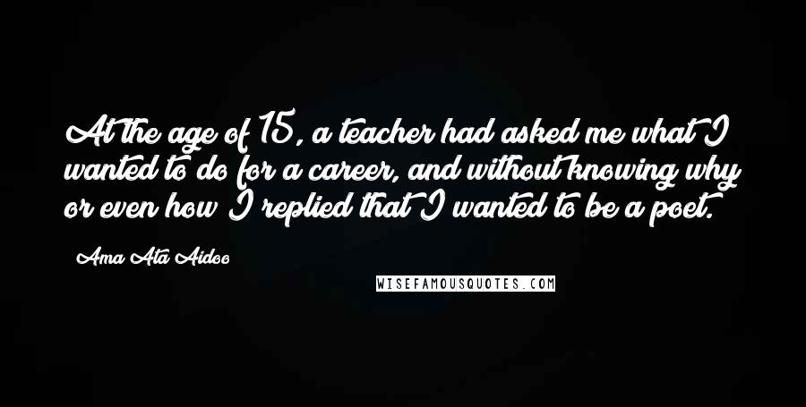 Ama Ata Aidoo Quotes: At the age of 15, a teacher had asked me what I wanted to do for a career, and without knowing why or even how I replied that I wanted to be a poet.