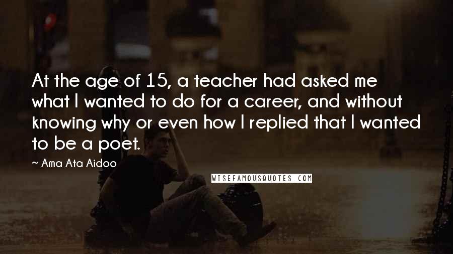 Ama Ata Aidoo Quotes: At the age of 15, a teacher had asked me what I wanted to do for a career, and without knowing why or even how I replied that I wanted to be a poet.