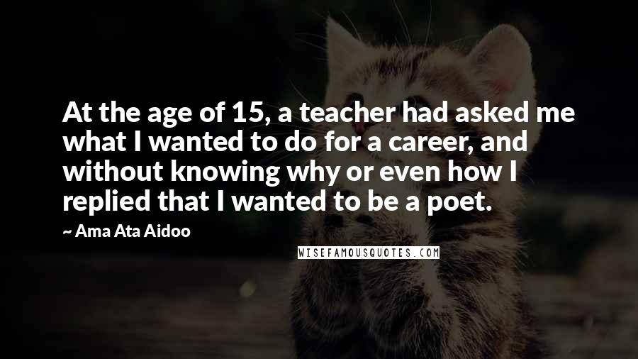 Ama Ata Aidoo Quotes: At the age of 15, a teacher had asked me what I wanted to do for a career, and without knowing why or even how I replied that I wanted to be a poet.