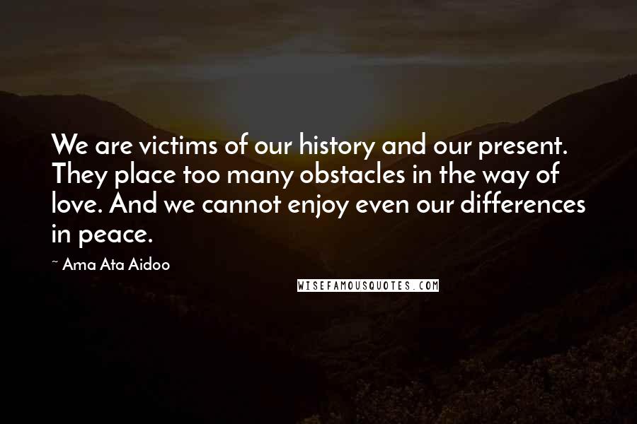 Ama Ata Aidoo Quotes: We are victims of our history and our present. They place too many obstacles in the way of love. And we cannot enjoy even our differences in peace.