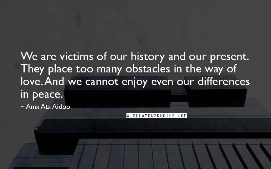 Ama Ata Aidoo Quotes: We are victims of our history and our present. They place too many obstacles in the way of love. And we cannot enjoy even our differences in peace.