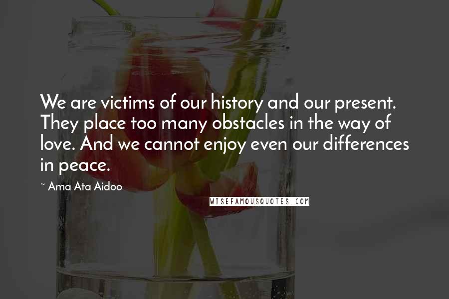 Ama Ata Aidoo Quotes: We are victims of our history and our present. They place too many obstacles in the way of love. And we cannot enjoy even our differences in peace.