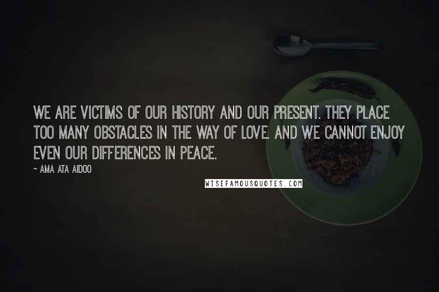 Ama Ata Aidoo Quotes: We are victims of our history and our present. They place too many obstacles in the way of love. And we cannot enjoy even our differences in peace.