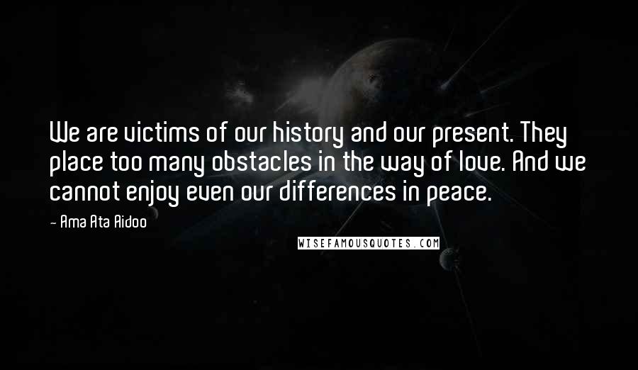 Ama Ata Aidoo Quotes: We are victims of our history and our present. They place too many obstacles in the way of love. And we cannot enjoy even our differences in peace.