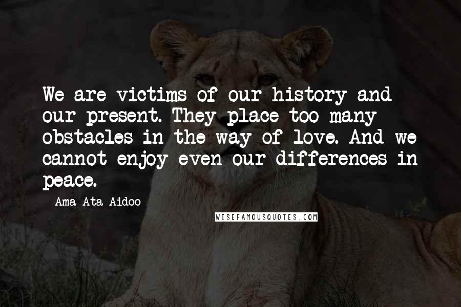 Ama Ata Aidoo Quotes: We are victims of our history and our present. They place too many obstacles in the way of love. And we cannot enjoy even our differences in peace.