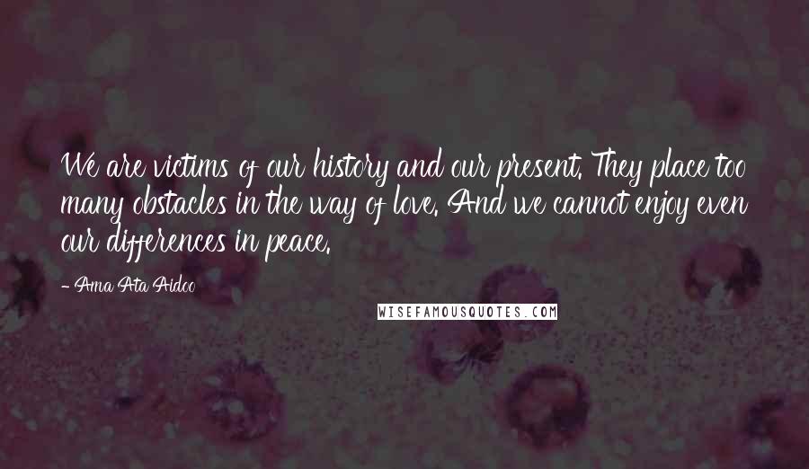 Ama Ata Aidoo Quotes: We are victims of our history and our present. They place too many obstacles in the way of love. And we cannot enjoy even our differences in peace.