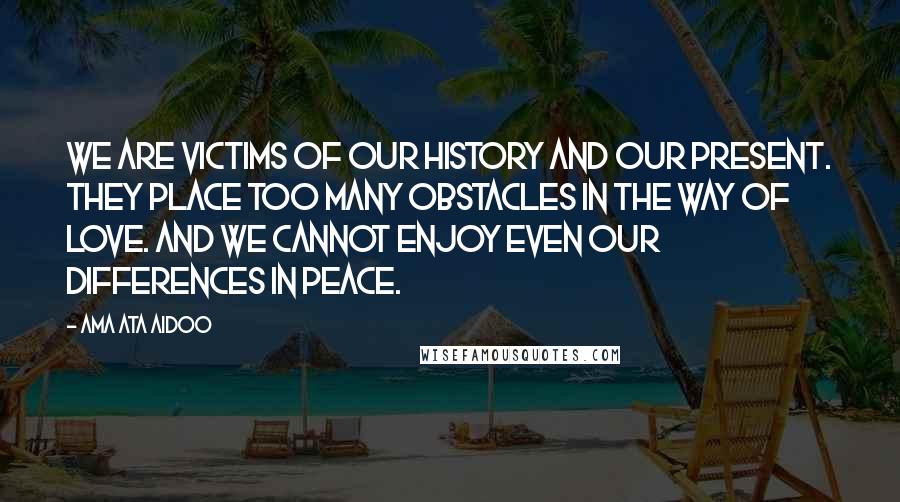 Ama Ata Aidoo Quotes: We are victims of our history and our present. They place too many obstacles in the way of love. And we cannot enjoy even our differences in peace.