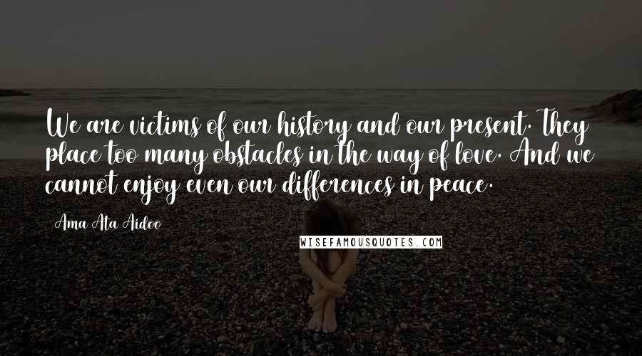 Ama Ata Aidoo Quotes: We are victims of our history and our present. They place too many obstacles in the way of love. And we cannot enjoy even our differences in peace.