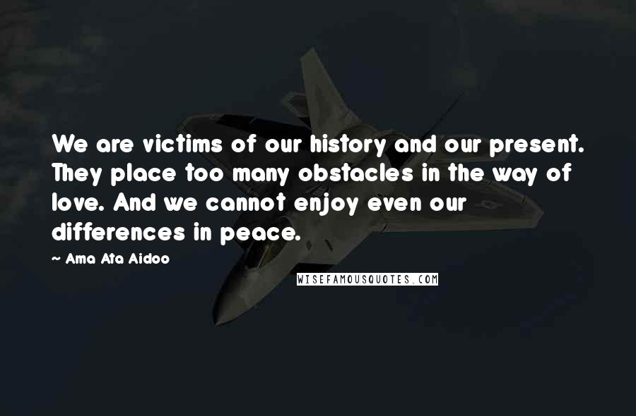 Ama Ata Aidoo Quotes: We are victims of our history and our present. They place too many obstacles in the way of love. And we cannot enjoy even our differences in peace.