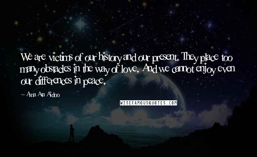 Ama Ata Aidoo Quotes: We are victims of our history and our present. They place too many obstacles in the way of love. And we cannot enjoy even our differences in peace.