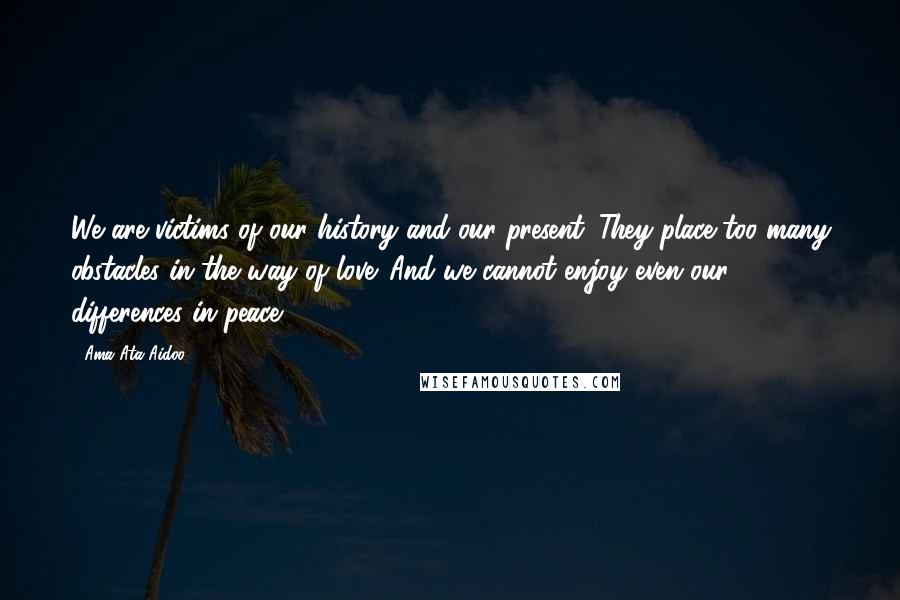 Ama Ata Aidoo Quotes: We are victims of our history and our present. They place too many obstacles in the way of love. And we cannot enjoy even our differences in peace.