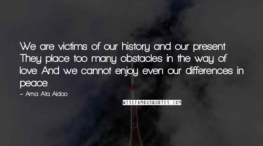 Ama Ata Aidoo Quotes: We are victims of our history and our present. They place too many obstacles in the way of love. And we cannot enjoy even our differences in peace.