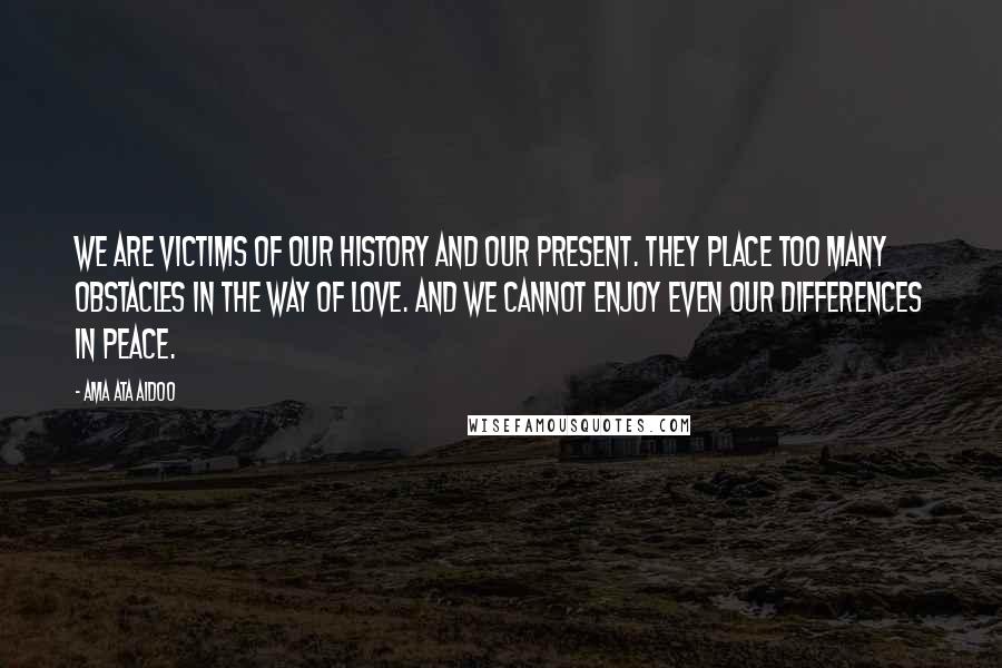 Ama Ata Aidoo Quotes: We are victims of our history and our present. They place too many obstacles in the way of love. And we cannot enjoy even our differences in peace.