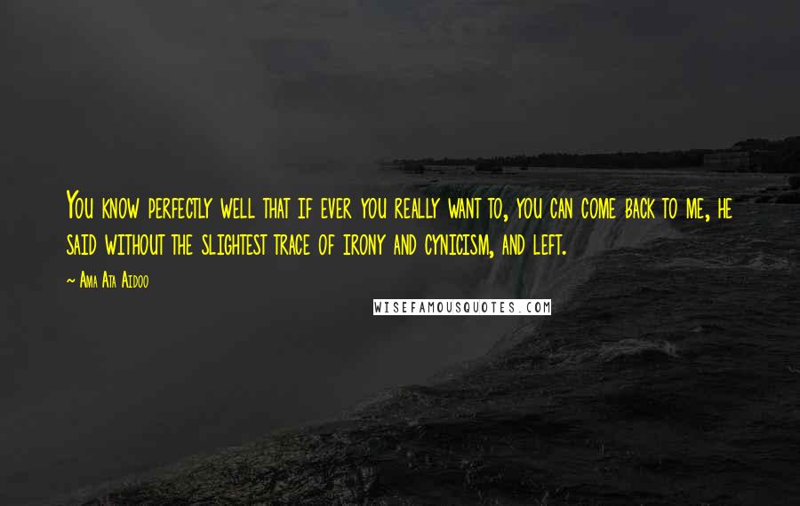 Ama Ata Aidoo Quotes: You know perfectly well that if ever you really want to, you can come back to me, he said without the slightest trace of irony and cynicism, and left.